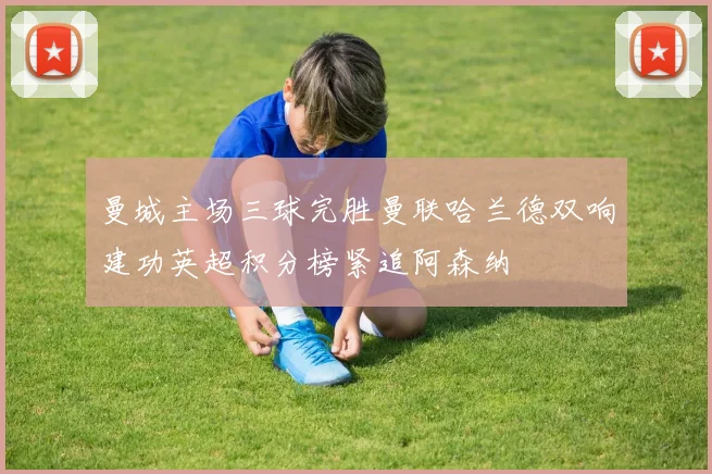 曼城主场三球完胜曼联哈兰德双响建功英超积分榜紧追阿森纳