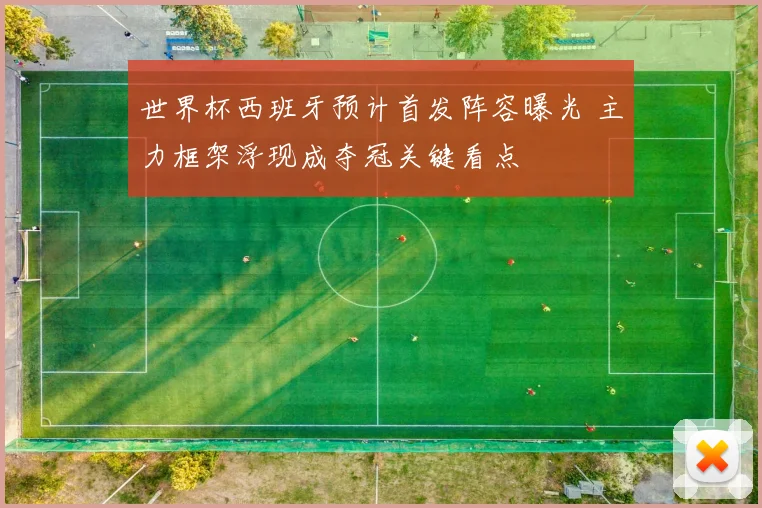 世界杯西班牙预计首发阵容曝光 主力框架浮现成夺冠关键看点