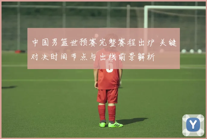 中国男篮世预赛完整赛程出炉 关键对决时间节点与出线前景解析
