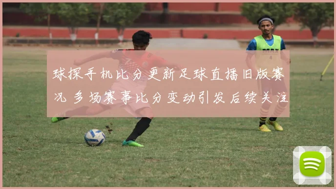 球探手机比分更新足球直播旧版赛况 多场赛事比分变动引发后续关注