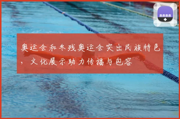 奥运会和冬残奥运会突出民族特色,文化展示助力传播与包容
