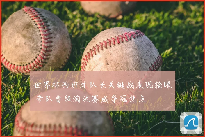 世界杯西班牙队长关键战表现抢眼 带队晋级淘汰赛成争冠焦点