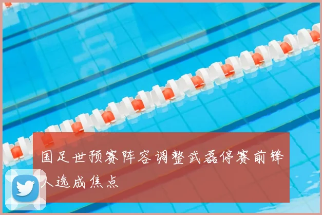 国足世预赛阵容调整武磊停赛前锋人选成焦点