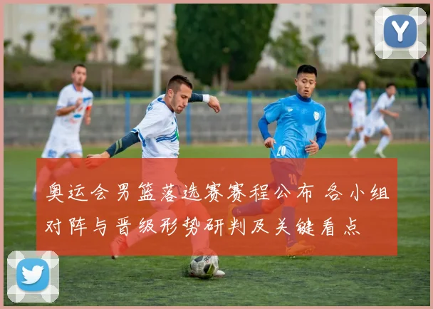 奥运会男篮落选赛赛程公布 各小组对阵与晋级形势研判及关键看点