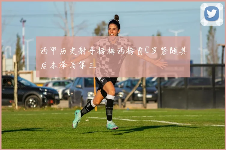 西甲历史射手榜梅西榜首C罗紧随其后本泽马第三