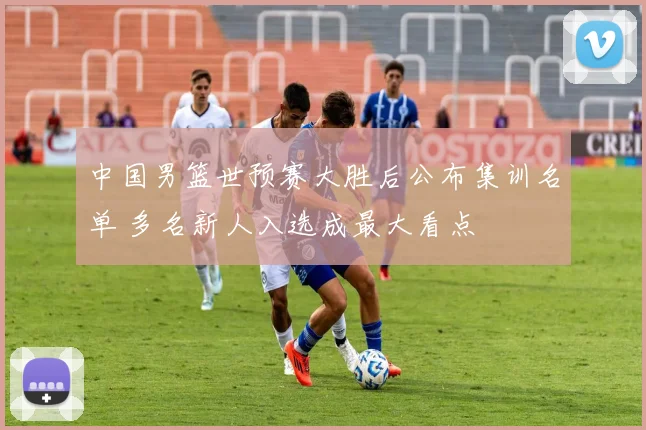 中国男篮世预赛大胜后公布集训名单 多名新人入选成最大看点