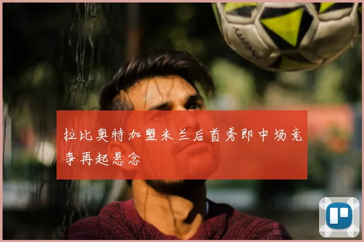 拉比奥特加盟米兰后首秀即中场竞争再起悬念