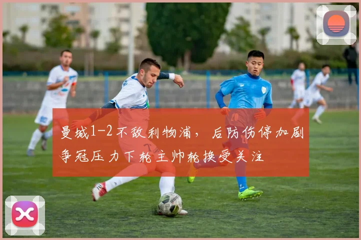 曼城1-2不敌利物浦，后防伤停加剧争冠压力下轮主帅轮换受关注