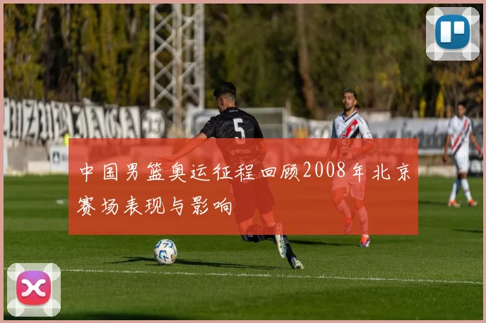中国男篮奥运征程回顾2008年北京赛场表现与影响