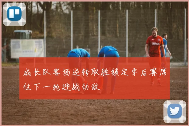 成长队客场逆转取胜锁定季后赛席位下一轮迎战劲敌