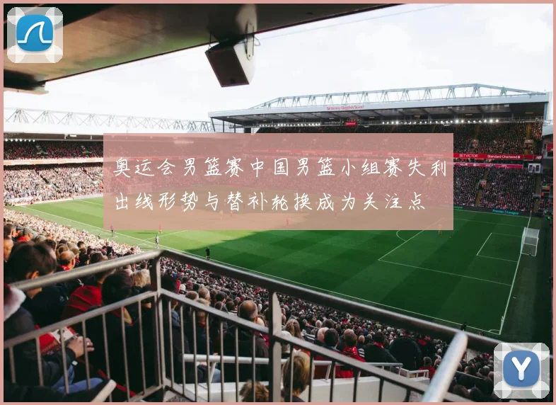 奥运会男篮赛中国男篮小组赛失利出线形势与替补轮换成为关注点