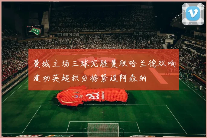 曼城主场三球完胜曼联哈兰德双响建功英超积分榜紧追阿森纳