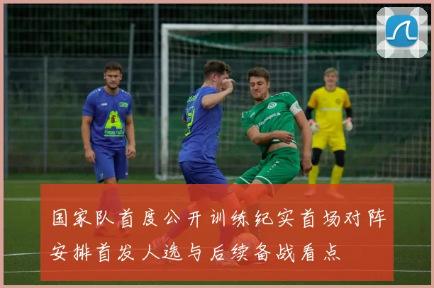 国家队首度公开训练纪实首场对阵安排首发人选与后续备战看点