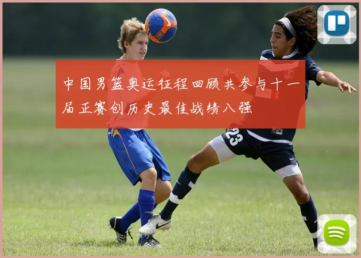 中国男篮奥运征程回顾共参与十一届正赛创历史最佳战绩八强