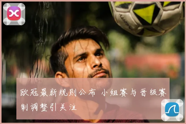 欧冠最新规则公布 小组赛与晋级赛制调整引关注