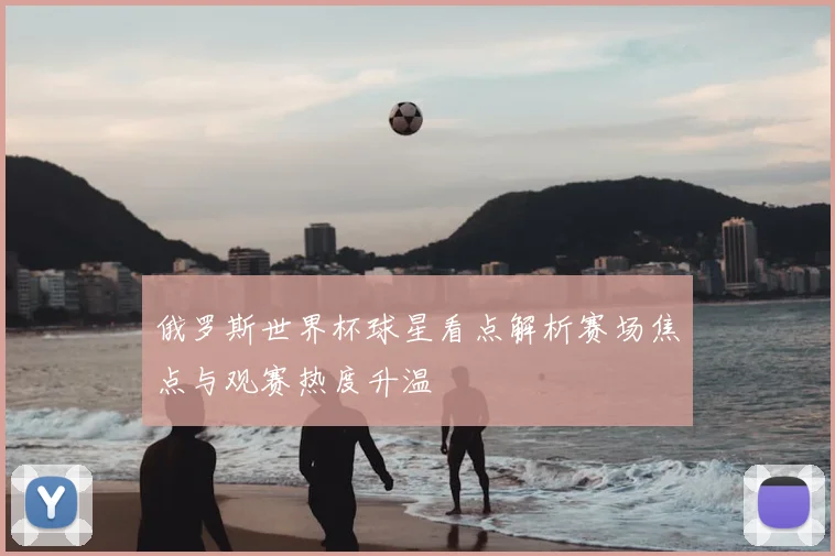 俄罗斯世界杯球星看点解析赛场焦点与观赛热度升温